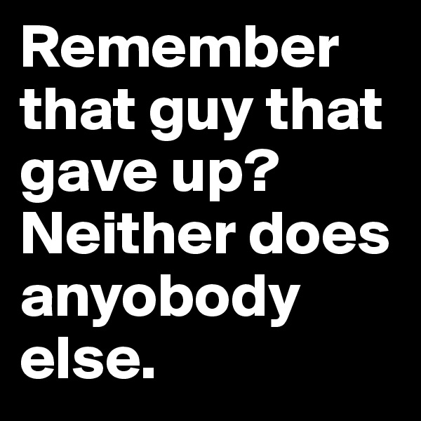 Remember that guy that gave up? Neither does anyobody else.