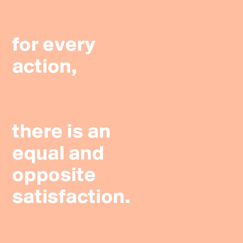 
for every
action,


there is an
equal and
opposite
satisfaction.
