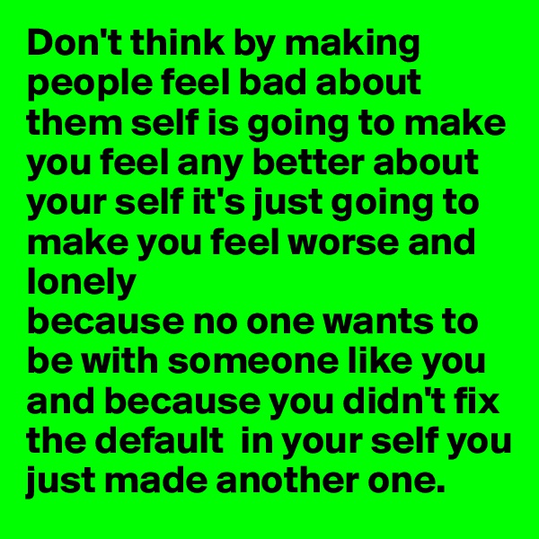 Don't think by making people feel bad about them self is going to make you feel any better about your self it's just going to make you feel worse and lonely 
because no one wants to be with someone like you and because you didn't fix the default  in your self you just made another one.
