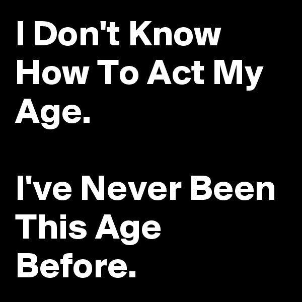 I Don't Know How To Act My Age.

I've Never Been This Age Before.