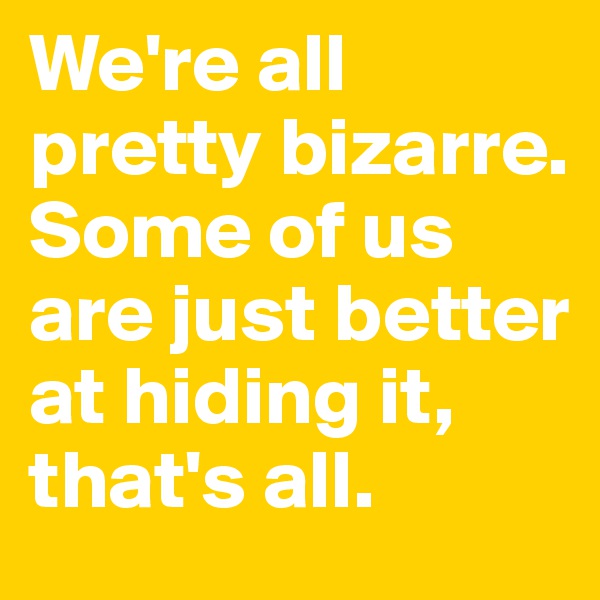We're all pretty bizarre. Some of us are just better at hiding it, that's all.