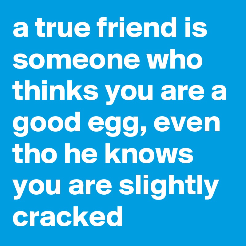 a true friend is someone who thinks you are a good egg, even tho he knows you are slightly cracked