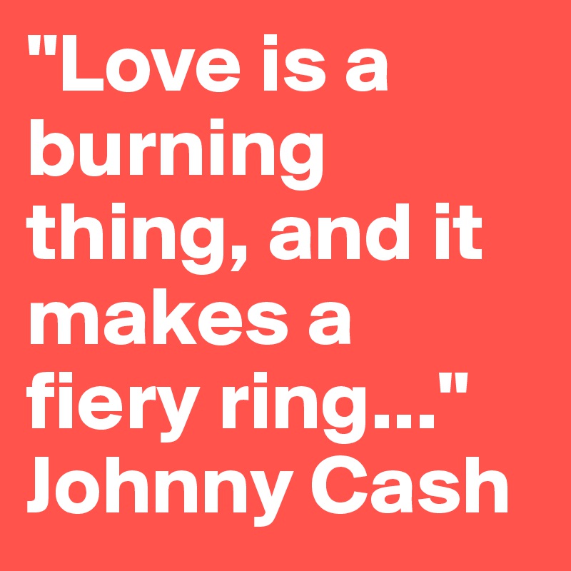 "Love is a burning thing, and it makes a fiery ring..."  
Johnny Cash