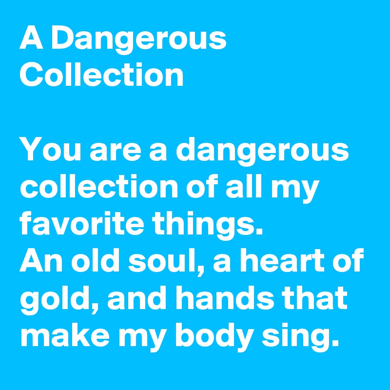A Dangerous Collection

You are a dangerous collection of all my favorite things. 
An old soul, a heart of gold, and hands that make my body sing.
