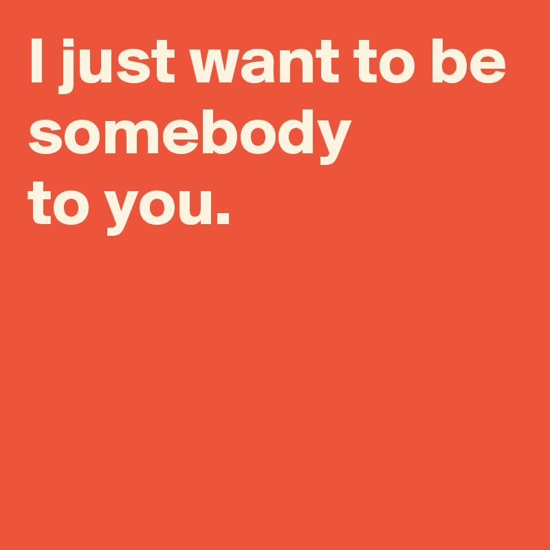 I just want to be somebody 
to you.



