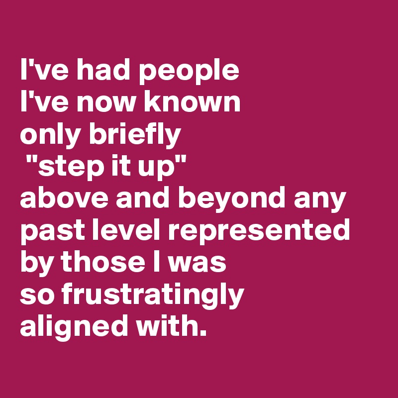 
I've had people 
I've now known 
only briefly
 "step it up" 
above and beyond any past level represented by those I was 
so frustratingly 
aligned with.
