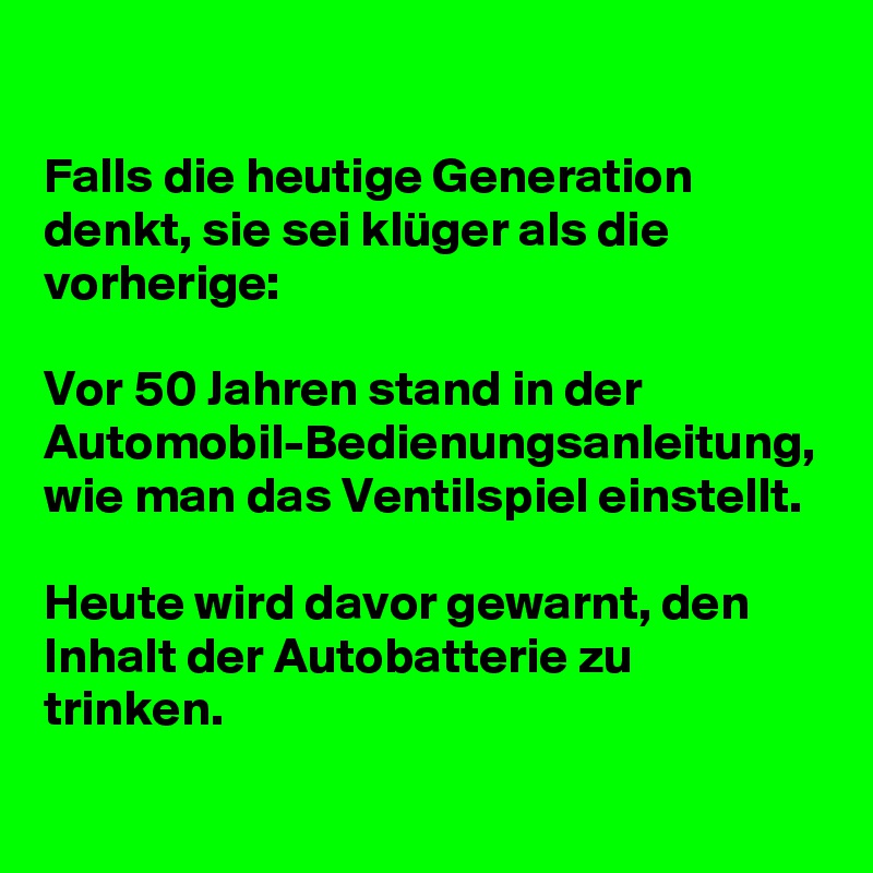 

Falls die heutige Generation denkt, sie sei klüger als die vorherige:

Vor 50 Jahren stand in der Automobil-Bedienungsanleitung, wie man das Ventilspiel einstellt.

Heute wird davor gewarnt, den Inhalt der Autobatterie zu trinken.