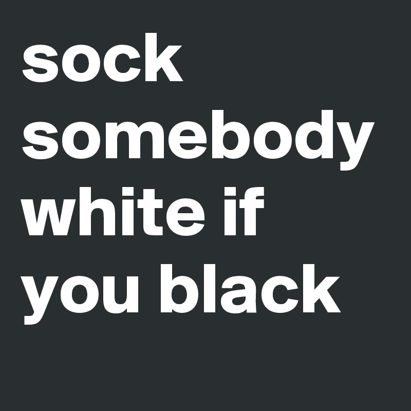 sock
somebody
white if you black