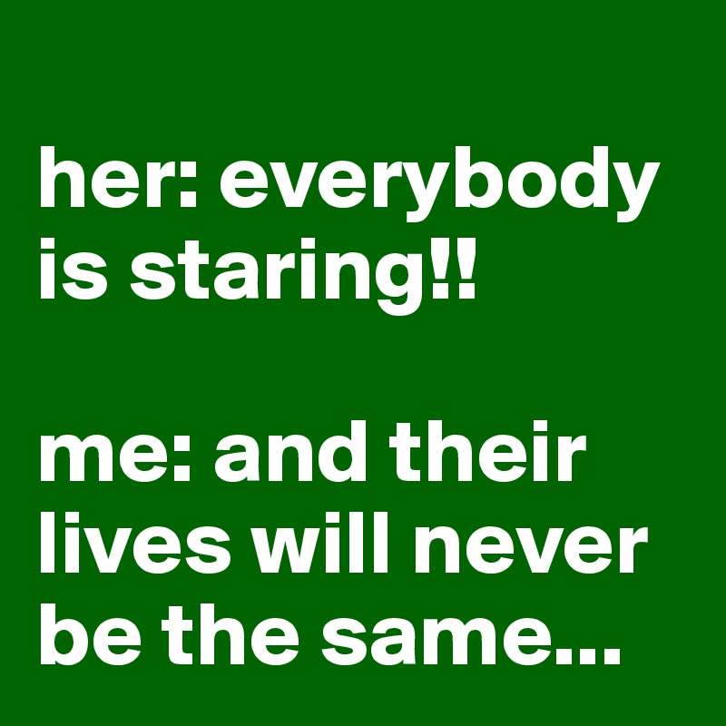 
her: everybody is staring!!

me: and their lives will never be the same...
