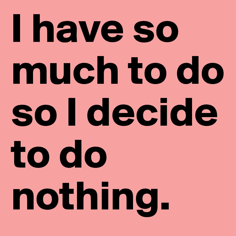 I have so much to do so I decide to do nothing. 