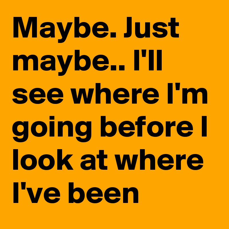 Maybe. Just maybe.. I'll see where I'm going before I look at where I've been
