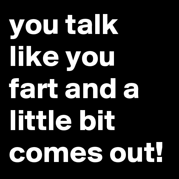 you talk like you fart and a little bit comes out!