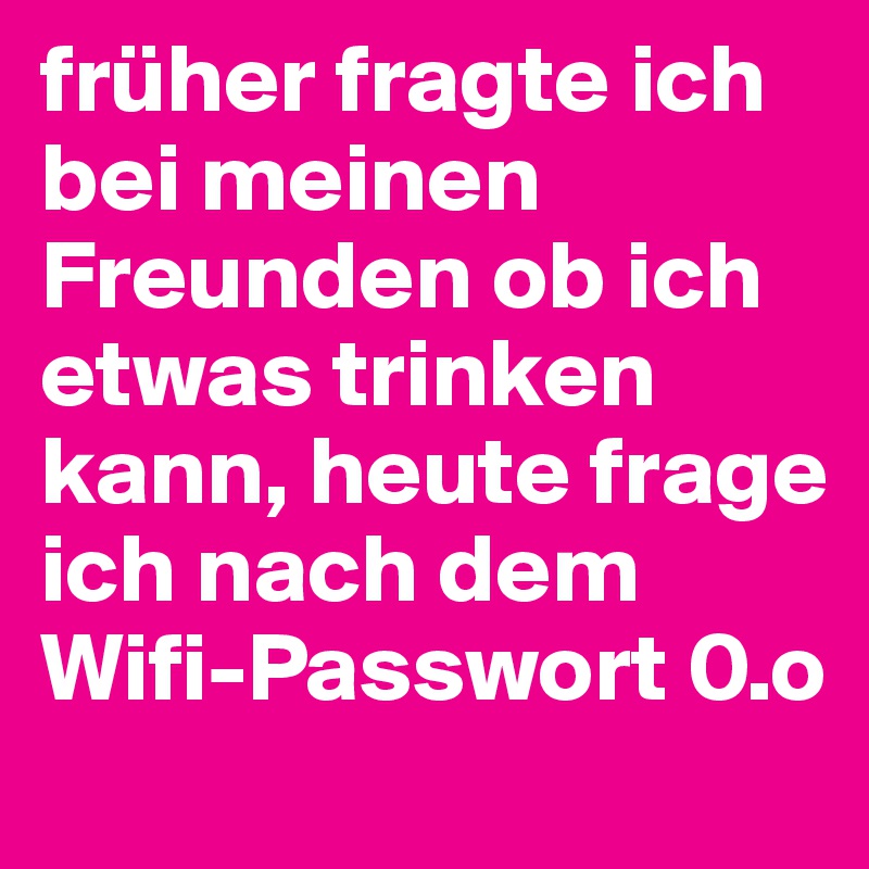 früher fragte ich bei meinen Freunden ob ich etwas trinken kann, heute frage ich nach dem Wifi-Passwort 0.o