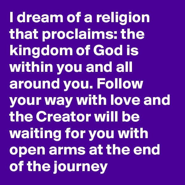 I dream of a religion that proclaims: the kingdom of God is within you and all around you. Follow your way with love and the Creator will be waiting for you with open arms at the end of the journey