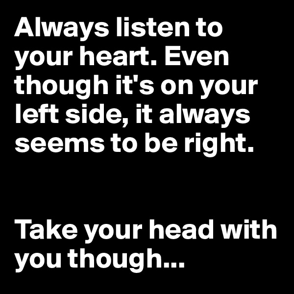 Always listen to your heart. Even though it's on your left side, it always seems to be right.


Take your head with you though...