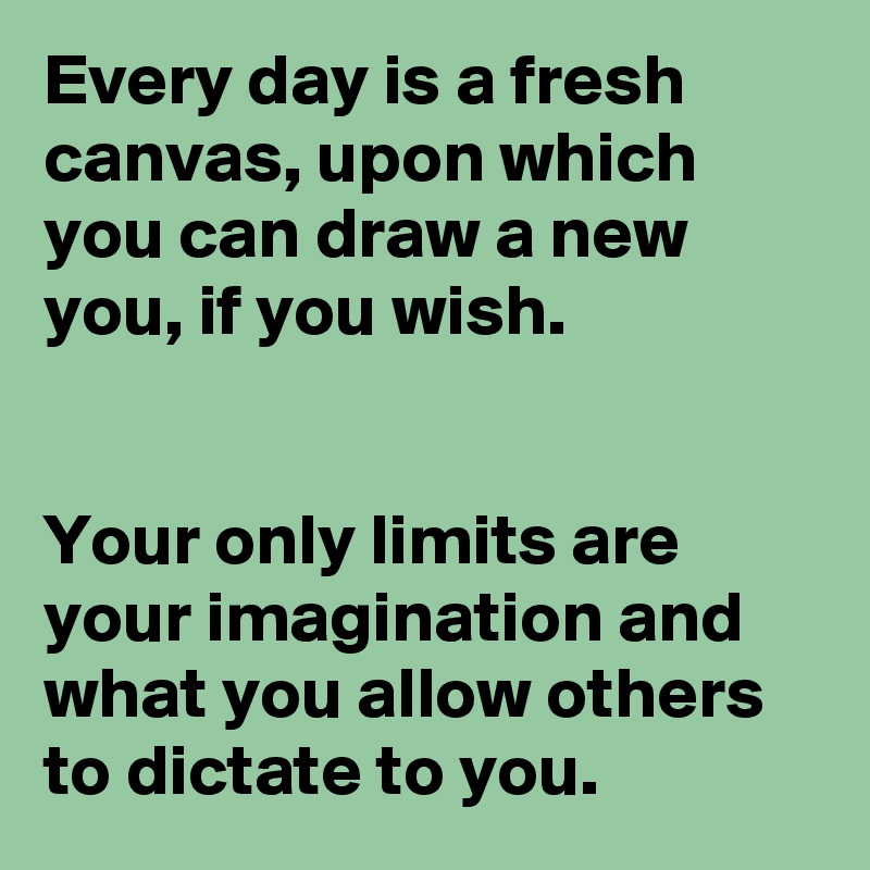 Every day is a fresh canvas, upon which you can draw a new you, if you wish.


Your only limits are your imagination and what you allow others to dictate to you.
