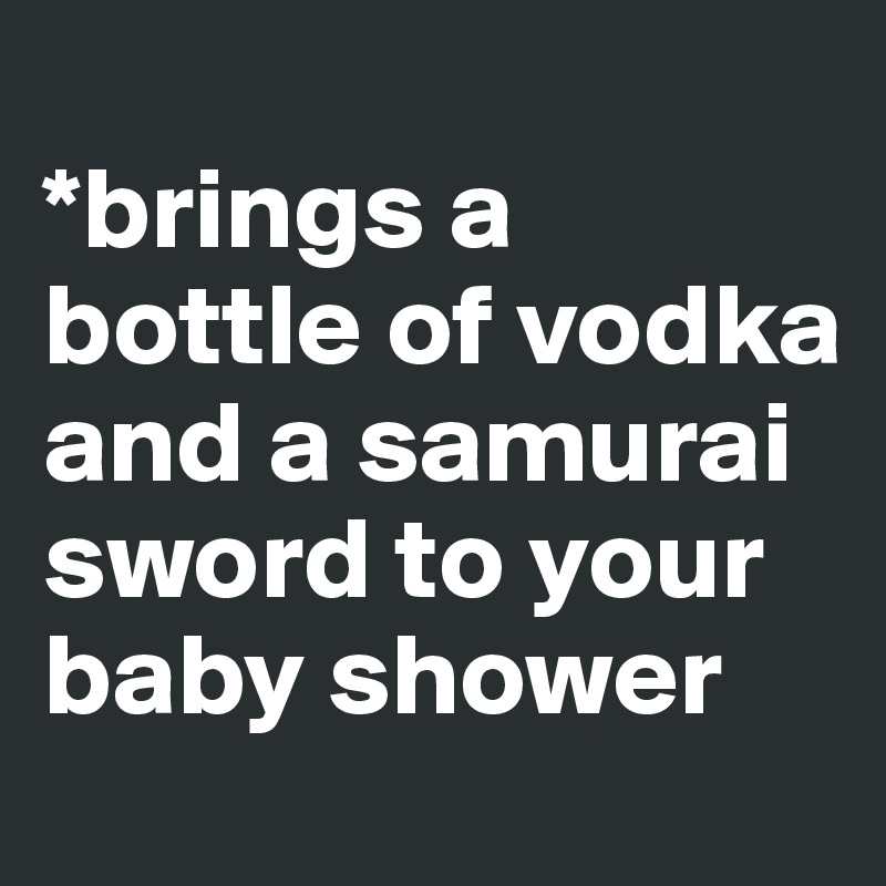 
*brings a bottle of vodka and a samurai sword to your baby shower 