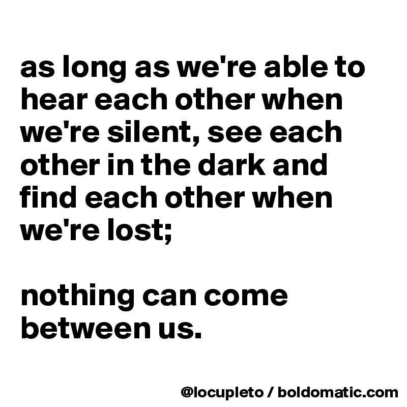 
as long as we're able to hear each other when we're silent, see each other in the dark and find each other when we're lost; 

nothing can come between us.  
