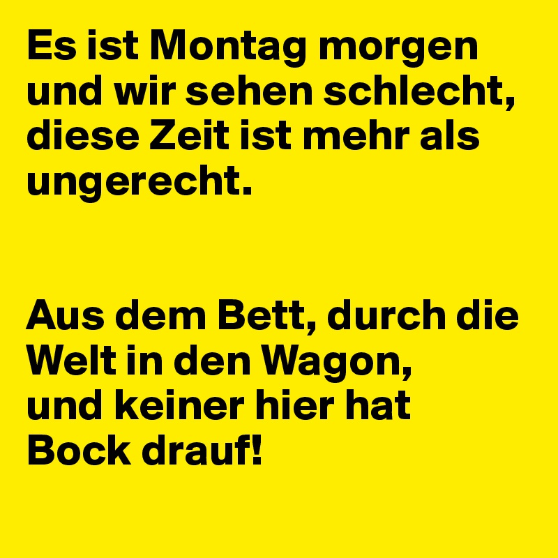 Es ist Montag morgen und wir sehen schlecht,
diese Zeit ist mehr als ungerecht.


Aus dem Bett, durch die Welt in den Wagon,
und keiner hier hat 
Bock drauf!
