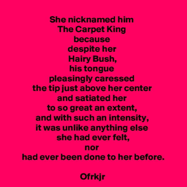 She nicknamed him 
The Carpet King 
because 
despite her 
Hairy Bush,
his tongue 
pleasingly caressed 
the tip just above her center 
and satiated her 
to so great an extent, 
and with such an intensity, 
it was unlike anything else 
she had ever felt,
nor 
had ever been done to her before.

Ofrkjr