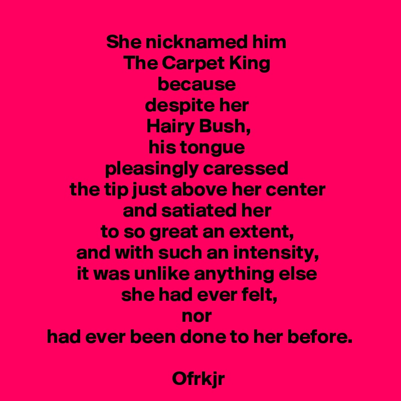 She nicknamed him 
The Carpet King 
because 
despite her 
Hairy Bush,
his tongue 
pleasingly caressed 
the tip just above her center 
and satiated her 
to so great an extent, 
and with such an intensity, 
it was unlike anything else 
she had ever felt,
nor 
had ever been done to her before.

Ofrkjr