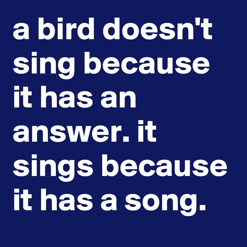 a bird doesn't sing because it has an answer. it sings because it has a song.