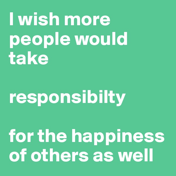 I wish more people would take 

responsibilty 

for the happiness of others as well