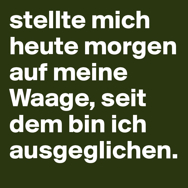 stellte mich heute morgen auf meine Waage, seit dem bin ich ausgeglichen.