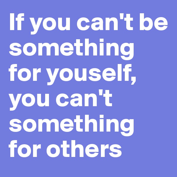 If you can't be something for youself, you can't something for others