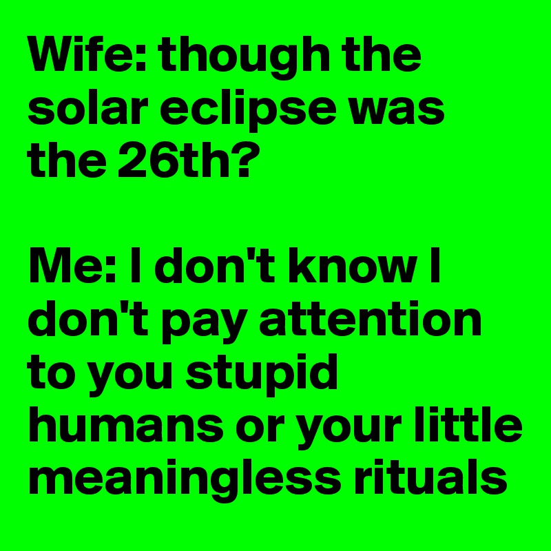 Wife: though the solar eclipse was the 26th?

Me: I don't know I don't pay attention to you stupid humans or your little meaningless rituals 