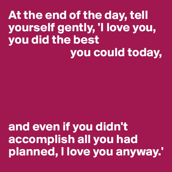 At the end of the day, tell yourself gently, 'I love you, you did the best 
                         you could today,





and even if you didn't accomplish all you had planned, I love you anyway.'