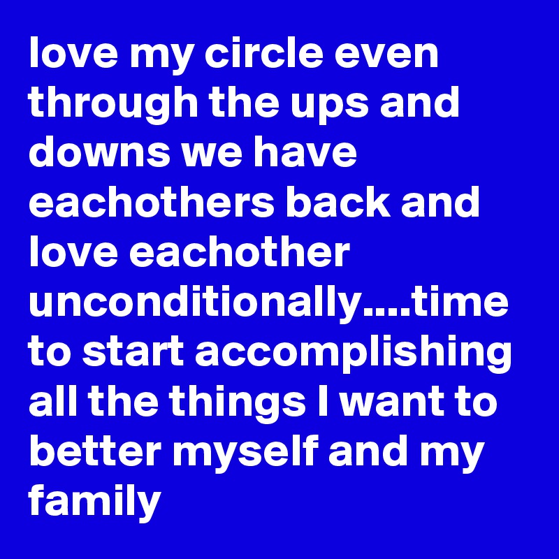 love my circle even through the ups and downs we have eachothers back and love eachother unconditionally....time to start accomplishing all the things I want to better myself and my family