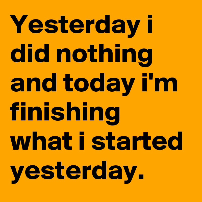 Yesterday i did nothing  and today i'm finishing what i started yesterday. 