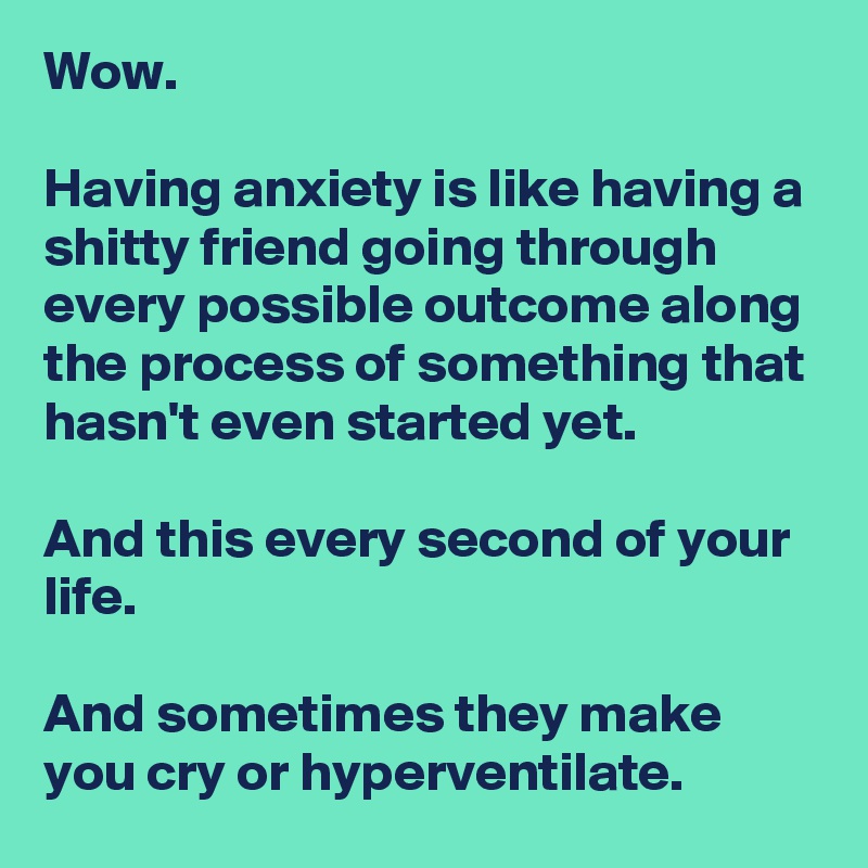 Wow.

Having anxiety is like having a shitty friend going through every possible outcome along the process of something that hasn't even started yet.

And this every second of your life.

And sometimes they make you cry or hyperventilate.