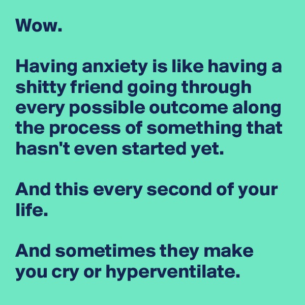 Wow.

Having anxiety is like having a shitty friend going through every possible outcome along the process of something that hasn't even started yet.

And this every second of your life.

And sometimes they make you cry or hyperventilate.