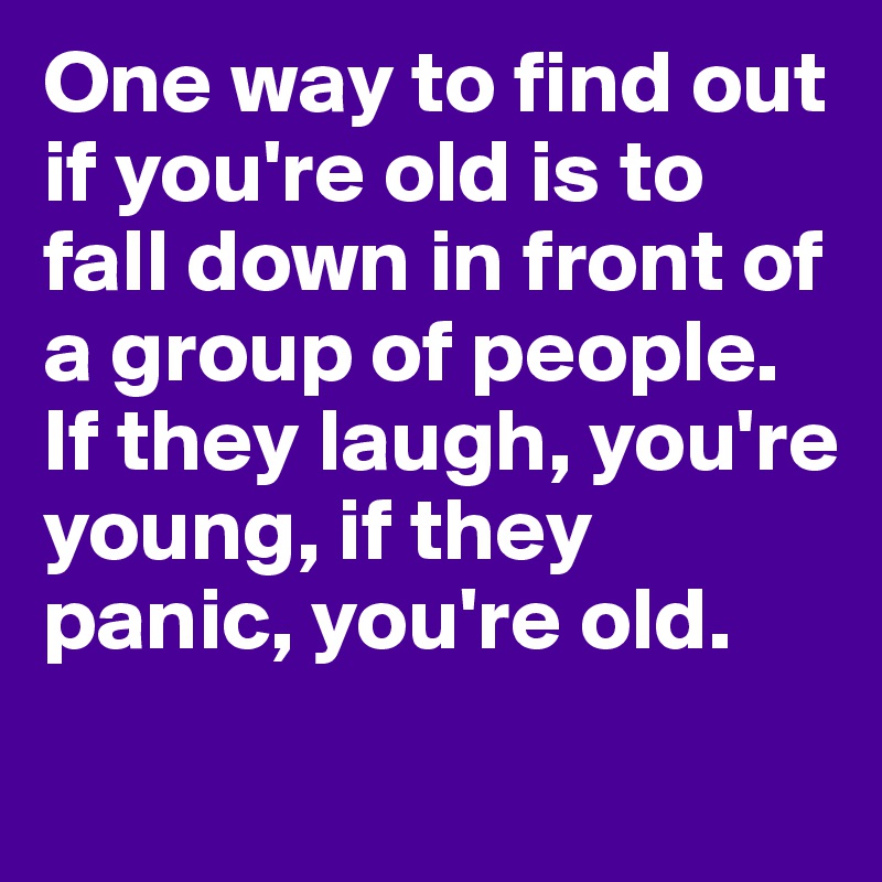 One way to find out if you're old is to fall down in front of a group of people. If they laugh, you're young, if they panic, you're old.
