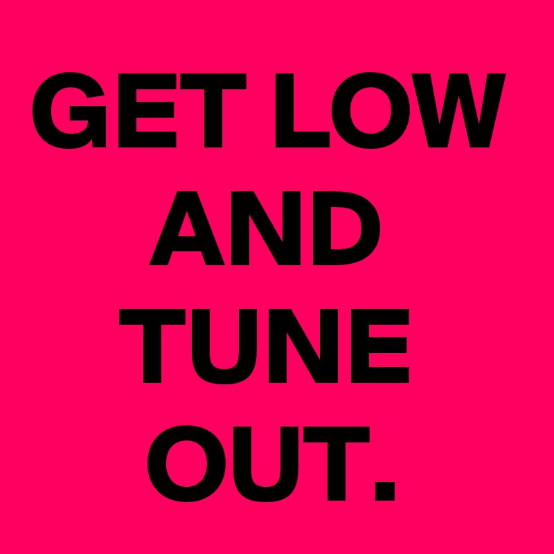 GET LOW
AND TUNE OUT.