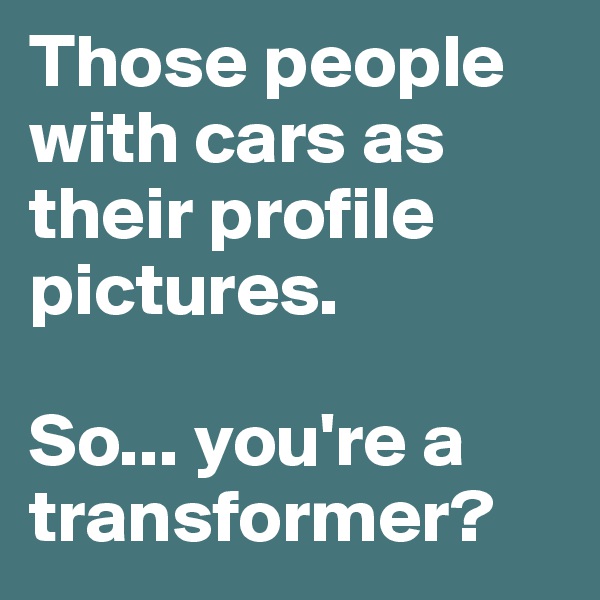 Those people with cars as their profile pictures. 

So... you're a transformer?