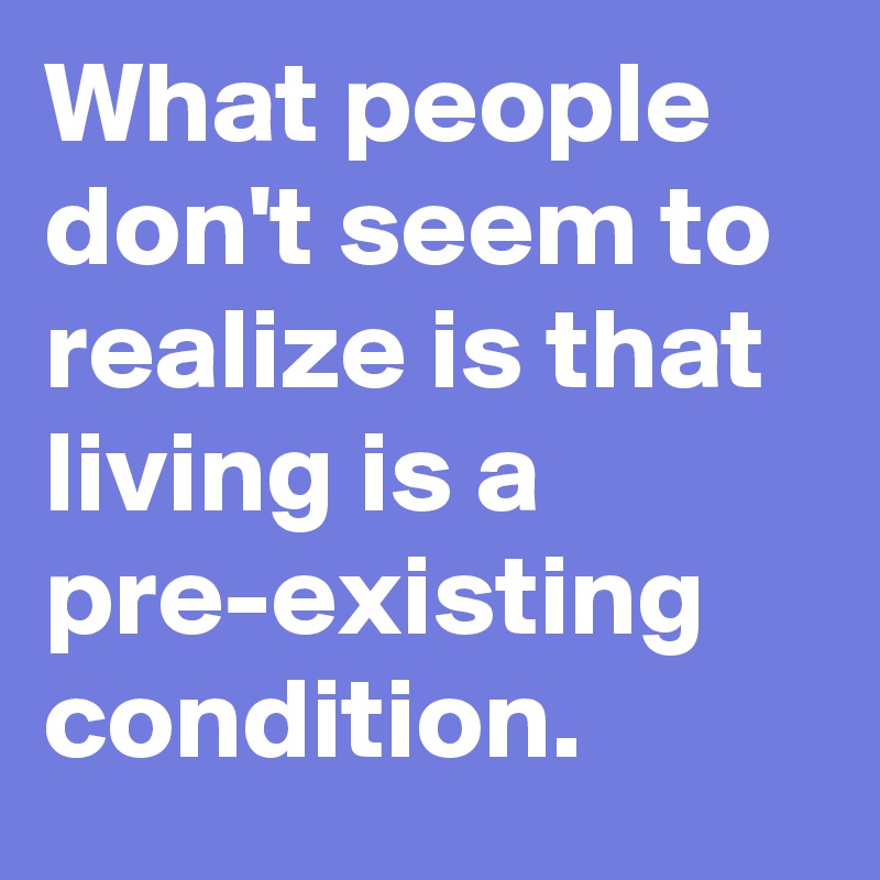What people don't seem to realize is that living is a pre-existing condition.