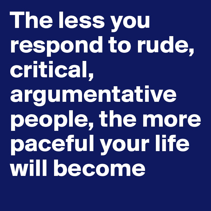 The less you respond to rude, critical, argumentative people, the more paceful your life will become