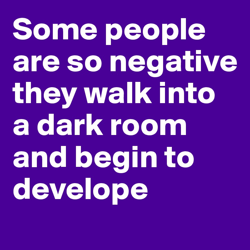 Some people are so negative they walk into a dark room and begin to develope