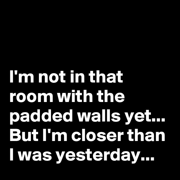


I'm not in that room with the padded walls yet...
But I'm closer than I was yesterday...