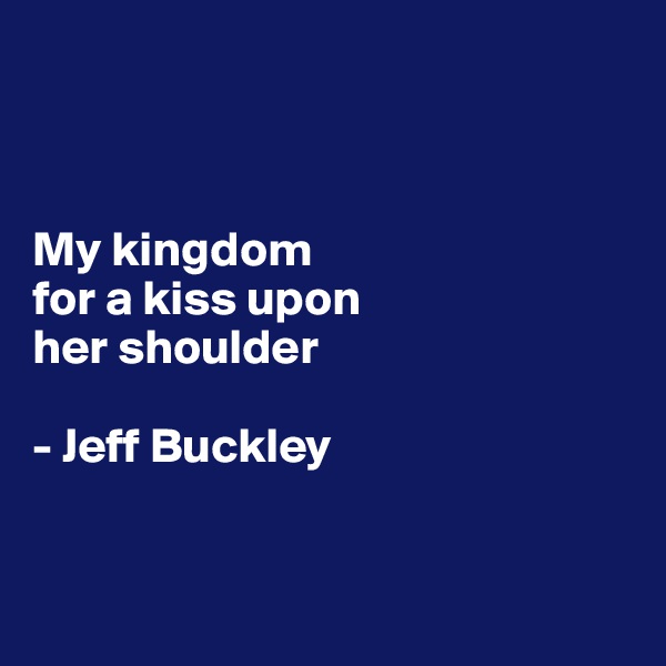 



My kingdom 
for a kiss upon 
her shoulder

- Jeff Buckley


