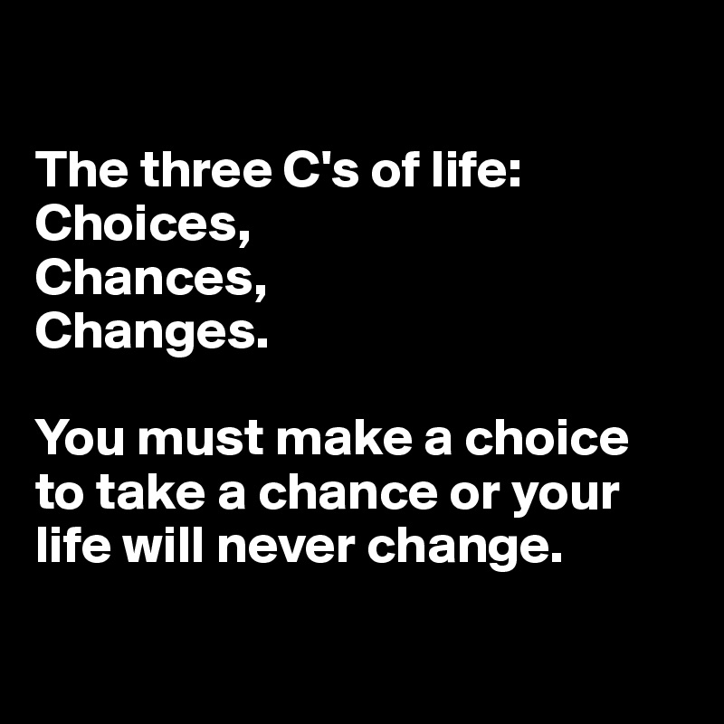 

The three C's of life:
Choices, 
Chances, 
Changes.

You must make a choice to take a chance or your life will never change.


