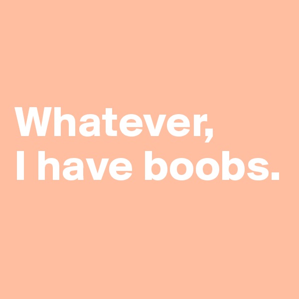 

Whatever, 
I have boobs.

