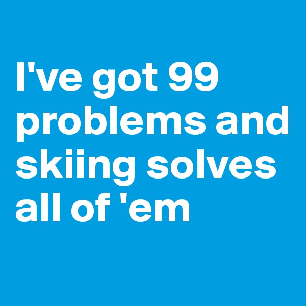 
I've got 99 problems and skiing solves all of 'em
