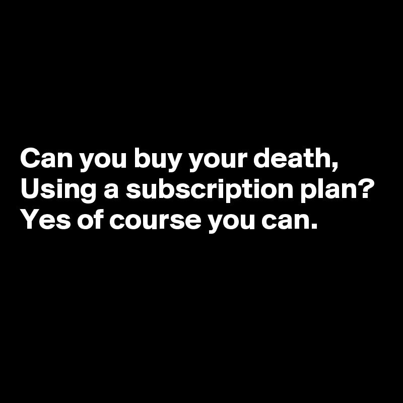 



Can you buy your death,
Using a subscription plan?
Yes of course you can.



