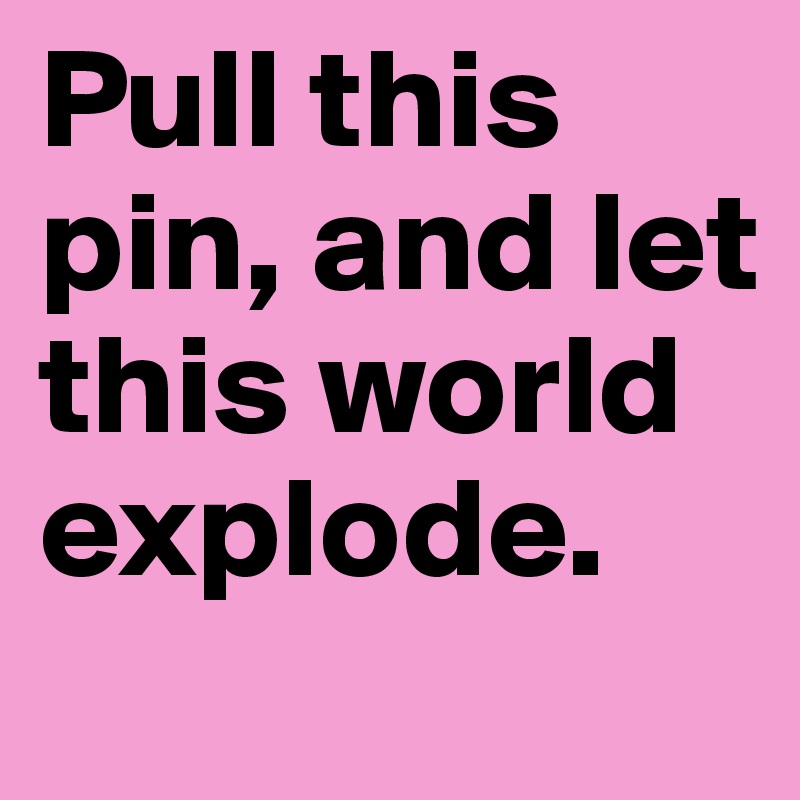 Pull this pin, and let this world explode.