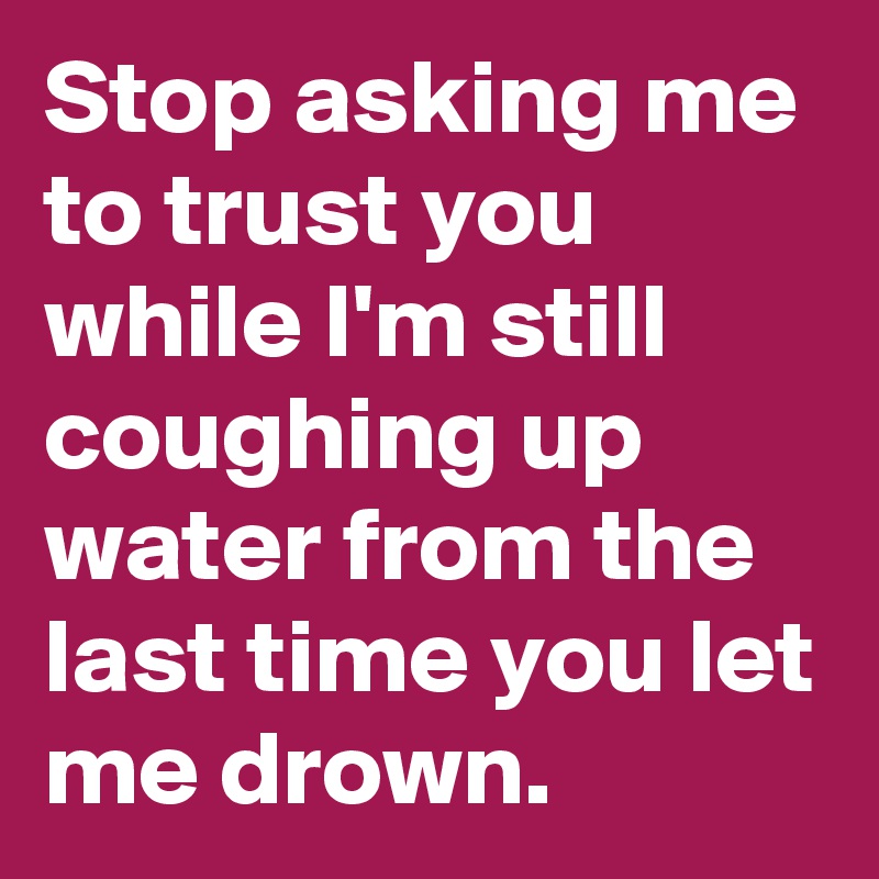Stop asking me to trust you while I'm still coughing up water from the last time you let me drown.