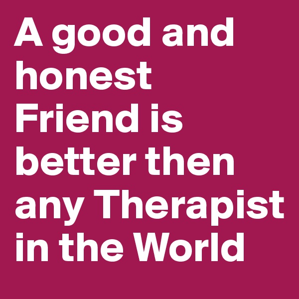 A good and honest Friend is better then any Therapist in the World